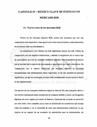 CAPITULO IV : RETOS Y CLAVE DE EXITO EN UN
MERCADO B2B
4.1 Nuevos retos de los mercados B2B
Dentro de los mercados digitales B2B, existen tres elementos que son: una
competencia más importante y mas agresiva así como nuevos clientes y estos interactúan
en un entorno cada vez más dinámico.
La competencia y los clientes son más importantes porque son más visibles en
comparación con los negocios tradicionales, y además el surgimiento de un nuevo tipo
de participantes que son las empresas totalmente digitales. Este surgimiento se explica
por la facilidad de la creación de una empresa u organización por medio electrónico. En
comparación con el entorno tradicional, las empresas digitales no necesitan
necesariamente una infraestructura física importante, ni de una cantidad de personal
significativa, ya que las tecnologías actuales están reemplazando muchos puestos dentro
de las organizaciones.
Un ejemplo de una compañía totalmente digital es Auto-by-Tel, esta compañía ofrece a
sus clientes información sobre automóviles de cualquier modelo y marca con fotografías
digitales así como seguros por medio de Internet y hasta permite comprar un automóvil
por este medio. Esta compañía actúa como un distribuidor de automóviles que maneja
todos los modelos y sin la necesidad de tener una infraestructura tradicional, lo que
implica de no requerir de un inventario de automóviles para su demostración, sin
 