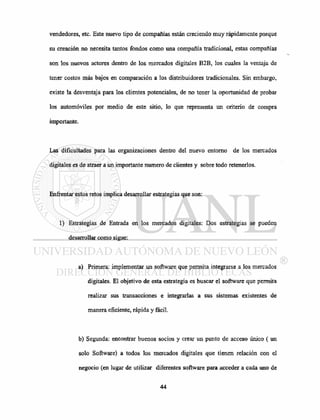vendedores, etc. Este nuevo tipo de compañías están creciendo muy rápidamente porque
su creación no necesita tantos fondos como una compañía tradicional, estas compañías
son los nuevos actores dentro de los mercados digitales B2B, los cuales la ventaja de
tener costos más bajos en comparación a los distribuidores tradicionales. Sin embargo,
existe la desventaja para los clientes potenciales, de no tener la oportunidad de probar
los automóviles por medio de este sitio, lo que representa un criterio de compra
importante.
Las dificultades para las organizaciones dentro del nuevo entorno de los mercados
digitales es de atraer a un importante numero de clientes y sobre todo retenerlos.
Enfrentar estos retos implica desarrollar estrategias que son:
1) Estrategias de Entrada en los mercados digitales: Dos estrategias se pueden
desarrollar como sigue:
a) Primera: implementar un software que permita integrarse a los mercados
digitales. El objetivo de esta estrategia es buscar el software que permita
realizar sus transacciones e integrarlas a sus sistemas existentes de
manera eficiente, rápida y fácil.
b) Segunda: encontrar buenos socios y crear un punto de acceso único ( un
solo Software) a todos los mercados digitales que tienen relación con el
negocio (en lugar de utilizar diferentes software para acceder a cada uno de
 
