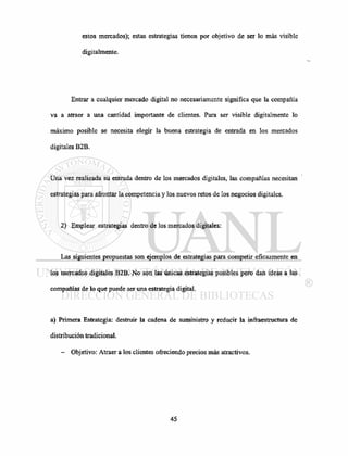 estos mercados); estas estrategias tienen por objetivo de ser lo más visible
digitalmente.
Entrar a cualquier mercado digital no necesariamente significa que la compañía
va a atraer a una cantidad importante de clientes. Para ser visible digitalmente lo
máximo posible se necesita elegir la buena estrategia de entrada en los mercados
digitales B2B.
Una vez realizada su entrada dentro de los mercados digitales, las compañías necesitan
estrategias para afrontar la competencia y los nuevos retos de los negocios digitales.
2) Emplear estrategias dentro de los mercados digitales:
Las siguientes propuestas son ejemplos de estrategias para competir eficazmente en
los mercados digitales B2B. No son las únicas estrategias posibles pero dan ideas a las
compañías de lo que puede ser una estrategia digital.
a) Primera Estrategia: destruir la cadena de suministro y reducir la infraestructura de
distribución tradicional.
- Objetivo: Atraer a los clientes ofreciendo precios más atractivos.
 