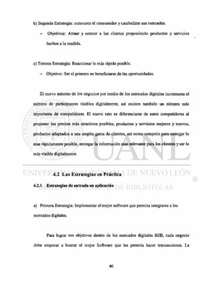 b) Segunda Estrategia: outsource el consumidor y canibalizar sus mercados.
- Objetivos: Atraer y retener a los clientes proponiendo productos y servicios
hechos a la medida.
c) Tercera Estrategia: Reaccionar lo más rápido posible.
— Objetivo: Ser el primero en beneficiarse de las oportunidades.
El nuevo entorno de los negocios por medio de los mercados digitales incrementa el
número de participantes visibles digitalmente, así existen también un número más
importante de competidores. El nuevo reto es diferenciarse de estos competidores al
proponer los precios más atractivos posibles, productos y servicios mejores y nuevos,
productos adaptados a una amplia gama de clientes, así como competir para entregar lo
mas rápidamente posible, entregar la información más relevante para los clientes y ser lo
más visible digitalmente.
4.2 Las Estrategias en Práctica
4.2.1 Estrategias de entrada en aplicación
a) Primera Estrategia: Implementar el mejor software que permita integrarse a los
mercados digitales.
Para lograr sus objetivos dentro de los mercados digitales B2B, cada negocio
debe empezar a buscar el mejor Software que Ies permita hacer transacciones. La
 