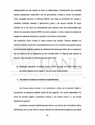 infraestructura de este sistema se basa en aplicaciones y herramientas que permiten
realizar operaciones comerciales con los proveedores, clientes y socios vía Internet.
Cada compañía necesita un Software flexible que tenga la posibilidad de integrar y
coordinar múltiples sistemas y aplicaciones juntos y de manera sencilla. El mejor
software es el que tiene las características para capturar todas las oportunidades que
ofrecen los mercados digitales B2B tales como comprar y vender, integrar su sistema de
manejo de cadena de suministro y acceder a los servicios comerciales.
Las compañías deben evaluar el mejor sistema con cuidado: Primero analizar sus
sistemas actuales y la posible compatibilidad de estos con el Software que permite entrar
en los mercados digitales, analizar las diferentes funciones que ofrece este y compararlo
con los objetivos de su integración en los mercados B2B. Al final de este capítulo se
presenta una compañía de software llamada Ariba CSN.
b) Estrategia: encontrar los buenos socios y crear un punto de acceso único a los
mercados digitales con el objetivo de ser lo más visible posible:
• Encontrar los buenos creadores de plataformas:
Los buenos socios ayudan a los vendedores a entrar en el mercado digital e
incrementar su presencia mundial dentro de los negocios. Los socios representan los
sitios de mercado digital o plataforma. Buscar a los buenos socios o a las buenas
plataformas significa:
a) primero, encontrar plataformas que atraen a un máximo de compradores. Estas
plataformas son las que tienen la mayor cantidad de información al igual las que tienen
 