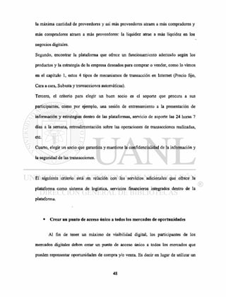 la máxima cantidad de proveedores y así más proveedores atraen a más compradores y
más compradores atraen a más proveedores: la liquidez atrae a más liquidez en los
negocios digitales.
Segundo, encontrar la plataforma que ofrece un funcionamiento adecuado según los
productos y la estrategia de la empresa deseados para comprar o vender, como lo vimos
en el capítulo 1, estos 4 tipos de mecanismos de transacción en Internet (Precio fijo,
Cara a cara, Subasta y transacciones automáticas).
Tercero, el criterio para elegir un buen socio es el soporte que procura a sus
participantes, como por ejemplo, una sesión de entrenamiento a la presentación de
información y estrategias dentro de las plataformas, servicio de soporte las 24 horas 7
días a la semana, retroalimentación sobre las operaciones de transacciones realizadas,
etc.
Cuarto, elegir un socio que garantiza y mantiene la confidencialidad de la información y
la seguridad de las transacciones.
El siguiente criterio está en relación con los servicios adicionales que ofrece la
plataforma como sistema de logística, servicios financieros integrados dentro de la
plataforma.
• Crear un punto de acceso único a todos los mercados de oportunidades
Al fin de tener un máximo de visibilidad digital, los participantes de los
mercados digitales deben crear un punto de acceso único a todos los mercados que
pueden representar oportunidades de compra y/o venta. Es decir en lugar de utilizar un
 
