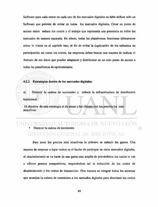 Software para cada entrar en cada uno de los mercados digitales se debe utilizar solo un
Software que permite de entrar en todos los mercados digitales. Crear un punto de
acceso único reduce los costos y el trabajo que representa una presencia en todos los
mercados de manera separada. En efecto, todas las plataformas funcionan diferamente
como lo vimos en el capitulo uno, al fin de evitar la duplicación de los esfuerzos de
participación así como los costos, las empresas deben buscar una manera de realizar el
formato de sus datos que pueden adaptarse y distribuirse en un solo punto de acceso a
todas las plataformas de oportunidades.
4.2.2 Estrategias dentro de los mercados digitales:
a) Destruir la cadena de suministro y reducir la infraestructura de distribución
tradicional
El objetivo de esta estrategia es de atraer a los clientes con los precios los más
atractivos:
• Destruir la cadena de suministro
Para tener los precios más atractivos lo primero es reducir los gastos. Una
manera de empezar a bajar costos es el hecho de participar en estos mercados digitales,
el abastecimiento se va hacer de una gama más amplia de proveedores los cuales te van
a ofrecer precios competitivos, empezándose así la reducción de los costos de
abastecimiento y los costos de transacción. Otra manera es integrar todos los sistemas
que manejan la cadena de suministro a los mercados digitales para disminuir los costos
 