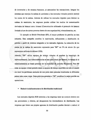 de invéntanos y de recursos humanos, al automatizar las transacciones. Integrar los
sistemas que manejan la cadena de suministro a los mercados virtuales permite destruir
los costos de la cadena. Además de utilizar los mercados digitales para destruir su
cadena de suministro, las empresas pueden utilizar los medios de comunicación
derivados de Internet como Intranet (Comunicación utilizando el protocolo de Internet
limitado al uso de ciertas personas dentro de una organización), teleconferencias, etc.
Un ejemplo es British Petroleum (BP), el mayor productor de petróleo en ésta
industria. Esta compañía coordina la exploración, refinamiento y distribución de
petróleo a partir de sistemas integrados a los mercados digitales. La reducción de los
costos de la cadena de suministro representa para "BP" un 5% de ahorro (lo que
representan millones de dólares USD).
Además, "BP" utiliza equipos de trabajo virtuales al emplear la tecnología de
videoconferencia. Las videoconferencias es una junta visual por Internet, la ventaja de la
videoconferencia es reunir personas sin la necesidad de juntarlas físicamente. Para BP
crear un equipo virtual permite reunir a equipos de trabajo repartidos en todo el mundo
sin tener los problemas normales de una junta entre personas localizadas en diferentes
países tales como viajar. Estas prácticas permiten a "BP" coordinar lo mejor posible sus
operaciones.
• Reducir la infraestructura de distribución tradicional
Los mercados digitales B2B permiten a las empresas tener un contacto directo con
sus proveedores y clientes, así desaparecen los intermediarios de distribución. Las
empresas que tienen sus propias agencias de distribución pueden destruir o reducir el
 