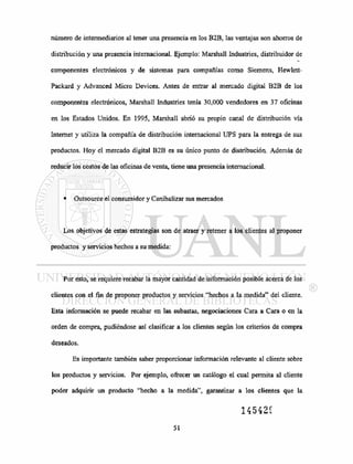 número de intermediarios al tener una presencia en los B2B, las ventajas son ahorros de
distribución y una presencia internacional. Ejemplo: Marshall Industries, distribuidor de
componentes electrónicos y de sistemas para compañías como Siemens, Hewlett-
Packard y Advanced Micro Devices. Antes de entrar al mercado digital B2B de los
componentes electrónicos, Marshall Industries tenía 30,000 vendedores en 37 oficinas
en los Estados Unidos. En 1995, Marshall abrió su propio canal de distribución vía
Internet y utiliza la compañía de distribución internacional UPS para la entrega de sus
productos. Hoy el mercado digital B2B es su único punto de distribución. Además de
reducir los costos de las oficinas de venta, tiene una presencia internacional.
• Outsource el consumidor y Canibalizar sus mercados
Los objetivos de estas estrategias son de atraer y retener a los clientes al proponer
productos y servicios hechos a su medida:
Por esto, se requiere recabar la mayor cantidad de información posible acerca de los
clientes con el fin de proponer productos y servicios "hechos a la medida" del cliente.
Esta información se puede recabar en las subastas, negociaciones Cara a Cara o en la
orden de compra, pudiéndose así clasificar a los clientes según los criterios de compra
deseados.
Es importante también saber proporcionar información relevante al cliente sobre
los productos y servicios. Por ejemplo, ofrecer un catálogo el cual permita al cliente
poder adquirir un producto "hecho a la medida", garantizar a los clientes que la
14542Í
 