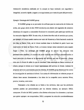 transacción económica realizada por la compra se haya realizado con segundad e
integridad, un envío rápido y seguro y un seguimiento post-venta de parte del proveedor.
Ejemplo: Estrategia del SABRE group.
El SABRE group es un proveedor de software para la reservación de boletos de
avión, este grupo abrió el sitio WEB travelocity.com dentro del segmento de comercio
electrónico de negocio a consumidor (business to consumer), pero participa también en
los mercados digitales B2B. En este sitio, el cliente describe todo el servicio que quiere,
por ejemplo, el cliente puede reservar un vuelo de Monterrey a París haciendo escala de
dos días en Nueva York, así el cliente también tiene la facilidad de poder hacer una
reservación de hotel en Nueva York y al mismo tiempo rentar automóvil para cuando
llegue a París. La estrategia del SABRE group es ofrecer los servicios más
personalizados posibles y la manera de poder alcanzar este nivel de personalización es
hacer participar al cliente en la descripción del servicio que más le conviene, ¿Quien
más que el cliente de saber lo que le conviene? Esta estrategia se llama outrsouce al
cliente, porque el cliente es el mejor representante del servicio al cliente. Además de
proponer servicios convenientes para los clientes, El SABRE group disminuye los costos
de investigación de servicios al cliente. Los costos de información se reducen porque el
cliente tiene acceso directamente a los datos de la compañía como asientos libres,
precios, horarios, entre otros.
Outsource a los clientes no se limita a los servicios, sino que los productos
también pueden ser personalizados por los clientes mismos, un ejemplo: DELL
computers. El sitio de DELL permite a los clientes seleccionar los elementos y opciones
que quiere agregar a su computadora. DELL computers ha reducido considerablemente
 