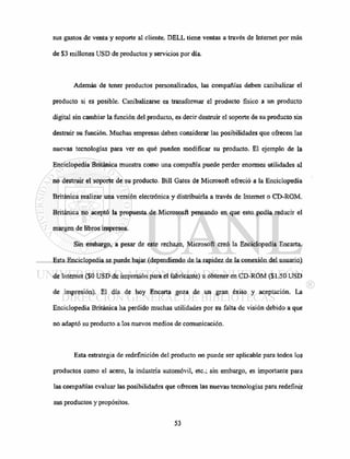 sus gastos de venta y soporte al cliente. DELL tiene ventas a través de Internet por más
de $3 millones USD de productos y servicios por día.
Además de tener productos personalizados, las compañías deben canibalizar el
producto si es posible. Canibalizarse es transformar el producto físico a un producto
digital sin cambiar la función del producto, es decir destruir el soporte de su producto sin
destruir su función. Muchas empresas deben considerar las posibilidades que ofrecen las
nuevas tecnologías para ver en qué pueden modificar su producto. El ejemplo de la
Enciclopedia Británica muestra como una compañía puede perder enormes utilidades al
no destruir el soporte de su producto. Bill Gates de Microsoft ofreció a la Enciclopedia
Británica realizar una versión electrónica y distribuirla a través de Internet o CD-ROM.
Británica no aceptó la propuesta de Micrososft pensando en que esto podía reducir el
margen de libros impresos.
Sin embargo, a pesar de este rechazo, Microsoft creó la Enciclopedia Encarta.
Esta Enciclopedia se puede bajar (dependiendo de la rapidez de la conexión del usuario)
de Internet ($0 USD de impresión para el fabricante) u obtener en CD-ROM ($1.50 USD
de impresión). El día de hoy Encarta goza de un gran éxito y aceptación. La
Enciclopedia Británica ha perdido muchas utilidades por su falta de visión debido a que
no adaptó su producto a los nuevos medios de comunicación.
Esta estrategia de redefinición del producto no puede ser aplicable para todos los
productos como el acero, la industria automóvil, etc.; sin embargo, es importante para
las compañías evaluar las posibilidades que ofrecen las nuevas tecnologías para redefinir
sus productos y propósitos.
 