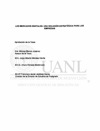 LOS MERCADOS DIGITALES: UNA SOLUCIÓN ESTRATÉGICA PARA LAS
EMPRESAS
Aprobación de la Tesis:
Dra. Mónica Blanco Jiménez
Asesor de la Tesis
M A. Jorge Alberto Méndez Dávila
M.A.E. Arturo Estrada Maldonado
M.A.P Francisco Javier Jardines Garza
Director de la División de Estudios de Postgrado
 