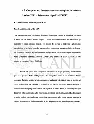 4.3 Caso practico: Presentación de una compañía de software
"Ariba CNS" y del mercado digital "e-STEEL"
4.3.1 Presentación de la compañía Ariba
4.3.1.1 La compañía Ariba CSN
Hoy los negocios están cambiando la manera de comprar, vender y comunicar con otros
a través de un nuevo entorno digital. Ellos están redefiniendo sus relaciones ya
existentes y están creando nuevas por medio de nuevas y poderosas aplicaciones
tecnológicas y servicios en redes que permiten incrementar sus capacidades y alcanzar
sus objetivos. Unos de estos sistemas tecnológicos son los propuestos por la compañía
Ariba Commerce Services Network (Ariba CSN) lanzada en 1999. Ariba CSN esta
basado en Mountain View, Califírnia.
Ariba CSN ayuda a las compañías comercializar lo que quieren y de la manera
que ellos quieren. Ariba CSN provee a las compañías como a los creadores de los
mercados digitales acceder a los compradores y clientes a través de todo el mundo así
como la habilidad de cooperar y comunicar de manera eficiente. Las tecnologías e
innovaciones emergen y transforman los negocios en línea. Ariba es una compañía que
desarrolla estas tecnologías y las pone a disposición de sus clientes, con el fin de integrar
lo mejor posible las plataformas y coordinar sus sistemas tales como los que manejan la
cadena de suministro de los mercados B2B. Al proponer una tecnología tan completa,
 