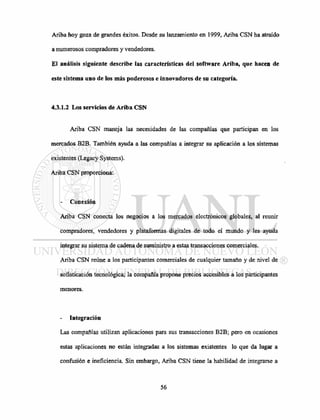 Ariba hoy goza de grandes éxitos. Desde su lanzamiento en 1999, Ariba CSN ha atraído
a numerosos compradores y vendedores.
El análisis siguiente describe las características del software Ariba, que hacen de
este sistema uno de los más poderosos e innovadores de su categoría.
4.3.1.2 Los servicios de Ariba CSN
Ariba CSN maneja las necesidades de las compañías que participan en los
mercados B2B. También ayuda a las compañías a integrar su aplicación a los sistemas
existentes (Legacy Systems).
Ariba CSN proporciona:
- Conexión
Ariba CSN conecta los negocios a los mercados electrónicos globales, al reunir
compradores, vendedores y plataformas digitales de todo el mundo y les ayuda
integrar su sistema de cadena de suministro a estas transacciones comerciales.
Ariba CSN reúne a los participantes comerciales de cualquier tamaño y de nivel de
sofisticación tecnológica; la compañía propone precios accesibles a los participantes
menores.
Integración
Las compañías utilizan aplicaciones para sus transacciones B2B; pero en ocasiones
estas aplicaciones no están integradas a los sistemas existentes lo que da lugar a
confusión e ineficiencia. Sin embargo, Ariba CSN tiene la habilidad de integrarse a
 