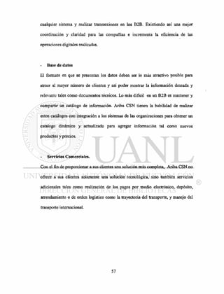 cualquier sistema y realizar transacciones en los B2B. Existiendo así una mejor
coordinación y claridad para las compañías e incrementa la eficiencia de las
operaciones digitales realizadas.
Base de datos
El formato en que se presentan los datos deben ser lo más atractivo posible para
atraer al mayor número de clientes y así poder mostrar la información deseada y
relevante tales como documentos técnicos. Lo más difícil en un B2B es mantener y
compartir un catálogo de información. Ariba CSN tienen la habilidad de realizar
estos catálogos con integración a los sistemas de las organizaciones para obtener un
catalogo dinámico y actualizado para agregar información tal como nuevos
productos y precios.
Servicios Comerciales.
Con el fin de proporcionar a sus clientes una solución más completa, Ariba CSN no
ofrece a sus clientes solamente una solución tecnológica, sino también servicios
adicionales tales como realización de los pagos por medio electrónico, depósito,
arrendamiento o de orden logístico como la trayectoria del transporte, y manejo del
transporte internacional.
 