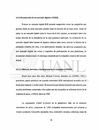 4.3.2 Presentación de un mercado digital e-STEEL
Evaluar un mercado digital B2B permite comprender como las compañías que
quieren entrar en estos mercados pueden basar la elección de un buen socio. Antes de
entrar en un mercado digital como lo vimos en el este capitulo, es necesario hacer una
buena elección de la plataforma en la cual queremos participar. La evaluación de un
mercado digital debe basarse en algunos criterios tales como conocer la historia de la
compañía creadora del sitio, a los participantes actuales, los servicios propuestos por
este mercado digital, los costos y requisitos de participación en esta plataforma, su
mecanismo transaccional y la estrategia empleada por la compañía creadora del mercado
digital.
4.3.2.1 Historia, Servicios y Participantes de la compañía e-STEEL
Desde hace unos diez años, Michael S.Levin, fundador de e-STEEL, CEO y
presidente, quería establecer un mercado electrónico B2B internacional accesible las 24
horas para comprar y vender acero. El reconoció que Internet presentó una solución para
muchos problemas comerciales a los cuales son las compañías se enfrentan dentro de la
industria de acero, e-STEEL abrió en 1998.
La corporación e-Steel (e-Acero) es la plataforma líder en el comercio
electrónico de acero, compuesto de 1,000 compañías internacionales que compran y
venden productos incluyendo laminados fríos, laminados calientes, cobertura, hojas de
 