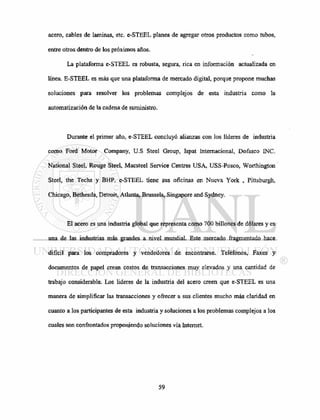 acero, cables de laminas, etc. e-STEEL planea de agregar otros productos como tubos,
entre otros dentro de los próximos años.
La plataforma e-STEEL es robusta, segura, rica en información actualizada en
línea. E-STEEL es más que una plataforma de mercado digital, porque propone muchas
soluciones para resolver los problemas complejos de esta industria como la
automatización de la cadena de suministro.
Durante el primer año, e-STEEL concluyó alianzas con los líderes de industria
como Ford Motor Company, U.S Steel Group, Ispat Internacional, Dofasco INC.
National Steel, Rouge Steel, Macsteel Service Centres USA, USS-Posco, Worthington
Steel, the Techs y BHP. e-STEEL tiene sus oficinas en Nueva York , Pittsburgh,
Chicago, Bethesda, Detroit, Atlanta, Brussels, Singapore and Sydney.
El acero es una industria global que representa como 700 billones de dólares y es
una de las industrias más grandes a nivel mundial. Este mercado fragmentado hace
difícil para los compradores y vendedores de encontrarse. Teléfonos, Faxes y
documentos de papel crean costos de transacciones muy elevados y una cantidad de
trabajo considerable. Los líderes de la industria del acero creen que e-STEEL es una
manera de simplificar las transacciones y ofrecer a sus clientes mucho más claridad en
cuanto a los participantes de esta industria y soluciones a los problemas complejos a los
cuales son confrontados proponiendo soluciones vía Internet.
 