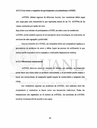 4.3.2.2 Los costos y requisitos de participación a la plataforma e-STEEL
e-STEEL obtiene ingresos de diferentes fuentes: Los vendedores deben pagar
una carga para cada transacción lo que representa menos de un 1% (0.875%) de las
ventas concluidas por medio del sitio.
Para atraer a un máximo de participantes e-STEEL no cobra costo de membresía.
e-STEEL recibe también ingresos de la suscripción anual tecnológica, de consultaría, de
servicios de valor agregado y publicidad.
Para ser miembro de e-STEEL, las compañías deben ser compradores legítimos o
proveedores de productos de acero y deben lograr un proceso de calificación lo que
incluye perfil corporativo de la compañía y verificación financiera de créditos.
4.3.2.3 Mecanismo transaccional
e-STEEL funciona como un mercado de subasta, por ejemplo, un comprador
puede hacer una oferta sobre un producto seleccionado, y el proveedor puede aceptar o
hacer una contra-oferta; el comprador puede aceptar la contra-oferta o proponer otra
oferta.
Los vendedores registran sus productos en e-STEEL. Los contratos entre los
compradores y vendedores se hacen como una transacción tradicional. Todas las
transacciones son registradas en el sistema de e-STEEL, los monitores de e-STEEL
acreditan la transacción de acuerdo a sus reglas.
 