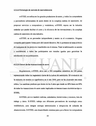 4.3.2.4 Estrategia de entrada de mercadotecnia
e-STEEL se enfoca en los grandes productores de acero, y todos los compradores
y proveedores subsecuentes de acero dentro de la compleja cadena de suministro. Al
proponer servicios a compradores y vendedores, e-STEEL espera ser la industria
estándar que pueda facilitar el costo y la eficiencia de las transacciones y la compleja
cadena de suministro de esta industria.
e-STEEL es un proveedor independiente y neutro en el e-comercio. Ninguna
compañía participante forma parte del comité directivo. No le pertenece ni toma el título
de cualquiera de los productos transferidos en el sistema. Toda la información es secreta
y confidencial, y todos los participantes son tratados iguales para garantizar la
satisfacción de los participantes.
4.3.2.5 Futuro de las transacciones de acero
Regularmente, e-STEEL sirve casi a 500 compañías miembros de 100 países
representando todos los segmentos claves de la cadena de suministro. El e-comercio en
la industria de metales es significativa en el año 2000, pero no ha alcanzado una masa
critica. Los analistas predicen que dentro de los 4 años que desde un 40% hasta un 60%
de todas las transacciones de acero serán implicadas en transacciones electrónicas tipo e-
STEEL.
E-STEEL provee también noticias, calendarios, herramientas y recursos, lista de
trabajo y datos. E-STEEL trabaja con diferentes proveedores de tecnología como
webMethods, para integrar entregas automatizadas e integración de solución de
abastecimiento. E-STEEL esta desarrollando sistemas para que a futuro los compradores
 