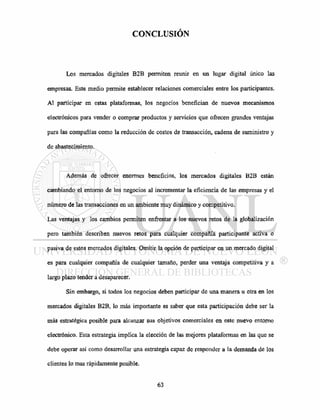 CONCLUSIÓN
Los mercados digitales B2B permiten reunir en un lugar digital único las
empresas. Este medio permite establecer relaciones comerciales entre los participantes.
Al participar en estas plataformas, los negocios benefician de nuevos mecanismos
electrónicos para vender o comprar productos y servicios que ofrecen grandes ventajas
para las compañías como la reducción de costos de transacción, cadena de suministro y
de abastecimiento.
Además de ofrecer enormes beneficios, los mercados digitales B2B están
cambiando el entorno de los negocios al incrementar la eficiencia de las empresas y el
número de las transacciones en un ambiente muy dinámico y competitivo.
Las ventajas y los cambios permiten enfrentar a los nuevos retos de la globalización
pero también describen nuevos retos para cualquier compañía participante activa o
pasiva de estos mercados digitales. Omitir la opción de participar en un mercado digital
es para cualquier compañía de cualquier tamaño, perder una ventaja competitiva y a
largo plazo tender a desaparecer.
Sin embargo, si todos los negocios deben participar de una manera u otra en los
mercados digitales B2B, lo más importante es saber que esta participación debe ser la
más estratégica posible para alcanzar sus objetivos comerciales en este nuevo entorno
electrónico. Esta estrategia implica la elección de las mejores plataformas en las que se
debe operar así como desarrollar una estrategia capaz de responder a la demanda de los
clientes lo mas rápidamente posible.
 