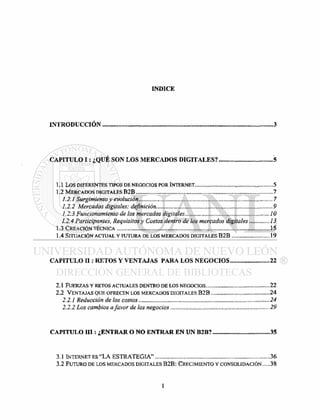 I N D I C E
I N T R O D U C C I Ó N 3
C A P I T U L O I : ¿ Q U É S O N L O S M E R C A D O S D I G I T A L E S ? 5
1.1 LOS DIFERENTES TIPOS DE NEGOCIOS POR INTERNET 5
1.2 MERCADOS DIGITALES B 2 B 7
1.2.1 SURGIMIENTO Y EVOLUCIÓN 7
1.2.2 MERCADOS DIGITALES: DEFINICIÓN 9
1.2.3 FUNCIONAMIENTO DE LOS MERCADOS DIGITALES 10
1.2.4 PARTICIPANTES, REQUISITOS Y COSTOS DENTRO DE LOS MERCADOS DIGITALES 13
1.3 CREACIÓN TÉCNICA 15
1.4 SITUACIÓN ACTUAL Y FUTURA DE LOS MERCADOS DIGITALES B 2 B 19
C A P I T U L O I I : R E T O S Y V E N T A J A S P A R A L O S N E G O C I O S 22
2.1 FUERZAS Y RETOS ACTUALES DENTRO DE LOS NEGOCIOS 22
2.2 VENTAJAS QUE OFRECEN LOS MERCADOS DIGITALES B 2 B 24
2.2.1 REDUCCIÓN DE LOS COSTOS 24
2.2.2 LOS CAMBIOS AFAVOR DE LOS NEGOCIOS 29
C A P I T U L O I I I : ¿ E N T R A R O N O E N T R A R E N U N B 2 B ? 3 5
3.1 INTERNET ES " L A E S T R A T E G I A " 36
3.2 FUTURO DE LOS MERCADOS DIGITALES B 2 B : CRECIMIENTO Y CONSOLIDACIÓN 38
 