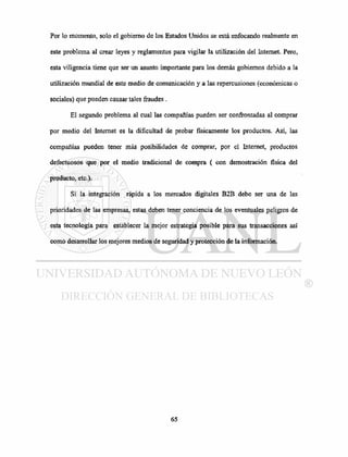 Por lo momento, solo el gobierno de los Estados Unidos se está enfocando realmente en
este problema al crear leyes y reglamentos para vigilar la utilización del Internet. Pero,
esta viligencia tiene que ser un asunto importante para los demás gobiernos debido a la
utilización mundial de este medio de comunicación y a las repercusiones (económicas o
sociales) que pueden causar tales fraudes.
El segundo problema al cual las compañías pueden ser confrontadas al comprar
por medio del Internet es la dificultad de probar físicamente los productos. Así, las
compañías pueden tener más posibilidades de comprar, por el Internet, productos
defectuosos que por el medio tradicional de compra ( con demostración física del
producto, etc.).
Si la integración rápida a los mercados digitales B2B debe ser una de las
prioridades de las empresas, estas deben tener conciencia de los eventuales peligros de
esta tecnología para establecer la mejor estrategia posible para sus transacciones así
como desarrollar los mejores medios de seguridad y protección de la información.
 