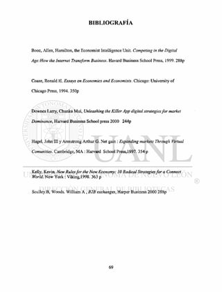 BIBLIOGRAFÍA
Booz, Allen, Hamilton, the Economist Intelligence Unit. Competing in the Digital
Age:How the Internet Transform Business. Havard Business School Press, 1999. 288p
Coase, Ronald H. Essays on Economics and Economists. Chicago: University of
Chicago Press, 1994. 350p
Downes Larry, Chunka Mui, Unleashing the Killer App digital strategies for market
Dominance, Harvard Business School press 2000 244p
Hagel, John m y Armstrong Arthur G. Net gain : Expanding markets Through Virtual
Comunities. Cambridge, MA : Harvard School Press,1997. 354 p
Kelly, Kevin. New Rules for the New Economy: 10 Radical Strategies for a Connect
World. New York : Viking,1998. 363 p
Sculley.B, Woods. William A , B2B exchanges, Harper Business 2000 288p
 