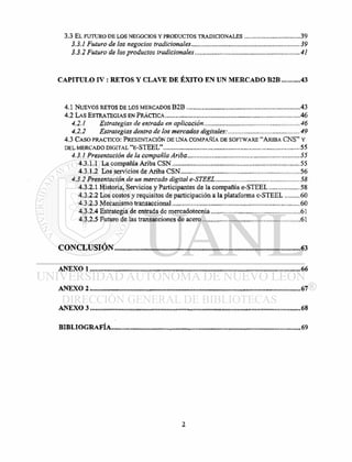 3.3 EL FUTURO DE LOS NEGOCIOS Y PRODUCTOS TRADICIONALES 39
3.3.1 FUTURO DE LOS NEGOCIOS TRADICIONALES 39
3.3.2 FUTURO DE LOS PRODUCTOS TRADICIONALES 41
C A P I T U L O I V : R E T O S Y C L A V E D E É X I T O E N U N M E R C A D O B 2 B 43
4.1 NUEVOS RETOS DE LOS MERCADOS B 2 B 43
4.2 LAS ESTRATEGIAS EN PRÁCTICA 46
4.2.1 ESTRATEGIAS DE ENTRADA EN APLICACIÓN 46
4.2.2 ESTRATEGIAS DENTRO DE LOS MERCADOS DIGITALES: 49
4.3 CASO PRACTICO: PRESENTACIÓN DE UNA COMPAÑÍA DE SOFTWARE "ARIBA C N S " Y
DEL MERCADO DIGITAL " E - S T E E L " 55
4.3.1 PRESENTACIÓN DE LA COMPAÑÍA ARIBA 55
4.3.1.1 LA COMPAÑÍA ARIBA C S N 55
4.3.1.2 LOS SERVICIOS DE ARIBA C S N 56
4.3.2 PRESENTACIÓN DE UN MERCADO DIGITAL E-STEEL 58
4.3.2.1 HISTORIA, SERVICIOS Y PARTICIPANTES DE LA COMPAÑÍA E - S T E E L 58
4.3.2.2 LOS COSTOS Y REQUISITOS DE PARTICIPACIÓN A LA PLATAFORMA E - S T E E L 60
4.3.2.3 MECANISMO TRANSACCIONAL 60
4.3.2.4 ESTRATEGIA DE ENTRADA DE MERCADOTECNIA 61
4.3.2.5 FUTURO DE LAS TRANSACCIONES DE ACERO 61
C O N C L U S I Ó N 63
A N E X O 1 66
A N E X O 2 67
A N E X O 3 68
B I B L I O G R A F Í A 69
 