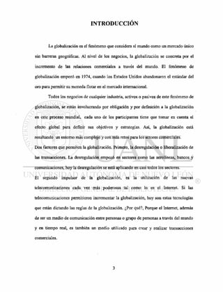 INTRODUCCIÓN
La globalización es el fenómeno que considera al mundo como un mercado único
sin barreras geográficas. Al nivel de los negocios, la globalización se concreta por el
incremento de las relaciones comerciales a través del mundo. El fenómeno de
globalización empezó en 1974, cuando los Estados Unidos abandonaron el estándar del
oro para permitir su moneda flotar en el mercado internacional.
Todos los negocios de cualquier industria, activos o pasivos de este fenómeno de
globalización, se están involucrando por obligación y por definición a la globalización
en este proceso mundial, cada uno de los participantes tiene que tomar en cuenta el
efecto global para definir sus objetivos y estrategias. Así, la globalización está
resultando un entorno más complejo y con más retos para los actores comerciales.
Dos factores que permiten la globalización. Primero, la desregulación o liberalización de
las transacciones. La desregulación empezó en sectores como las aerolíneas, bancos y
comunicaciones, hoy la desregulación se está aplicando en casi todos los sectores.
El segundo impulsor de la globalización, es la utilización de las nuevas
telecomunicaciones cada vez más poderosas tal como lo es el Internet. Si las
telecomunicaciones permitieron incrementar la globalización, hoy son estas tecnologías
que están dictando las reglas de la globalización. ¿Por qué?, Porque el Internet, además
de ser un medio de comunicación entre personas o grupo de personas a través del mundo
y en tiempo real, es también un medio utilizado para crear y realizar transacciones
comerciales.
 