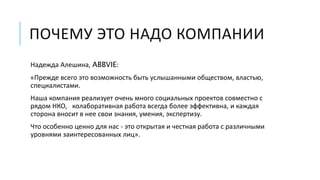 ПОЧЕМУ ЭТО НАДО КОМПАНИИ 
Надежда Алешина, ABBVIE: 
«Прежде всего это возможность быть услышанными обществом, властью, 
специалистами. 
Наша компания реализует очень много социальных проектов совместно с 
рядом НКО, колаборативная работа всегда более эффективна, и каждая 
сторона вносит в нее свои знания, умения, экспертизу. 
Что особенно ценно для нас - это открытая и честная работа с различными 
уровнями заинтересованных лиц». 
 