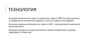 ТЕХНОЛОГИЯ 
В каждой компании есть отдел по маркетингу, отдел по PR или ответственные 
за продвижение конкретного продукта, у них есть задачи и есть бюджет. 
Во многих крупных компаниях есть отдел по КСО – корпоративной социальной 
ответственности. 
Компании находятся в поиске контактов со своим потребителем, целевой 
аудиторией, и новых тем. 
 