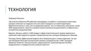 ТЕХНОЛОГИЯ 
Надежда Алешина: 
«Во многих субъектах РФ работают менеджеры по работе с ключевыми клиентами, 
которые отвечают за продажи того или иного продукта на своей территории. 
Обратиться можно к ним, как по средствам звонка, так и в переписке, рассказать, какое 
НКО представляете, проекты в рамках какой нозологии осуществляете, и обратиться с 
конкретным предложением. 
Однако, обычно, работа с НКО входит в сферу ответственности отдела маркетинга 
компании либо отдела по связям с общественностью, которые базируются в Москве. 
Поэтому, более эффективной видится мне коммуникация с этими отделами, так как 
они обладают большей экспертизой в рамках сотрудничества с НКО. Алгоритм 
общения такой же: звонок/письмо, представление, короткий рассказ об НКО, 
предложение к сотрудничеству в рамках проекта». 
 