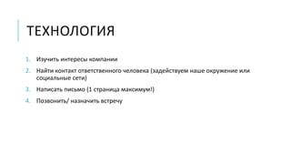 ТЕХНОЛОГИЯ 
1. Изучить интересы компании 
2. Найти контакт ответственного человека (задействуем наше окружение или 
социальные сети) 
3. Написать письмо (1 страница максимум!) 
4. Позвонить/ назначить встречу 
 