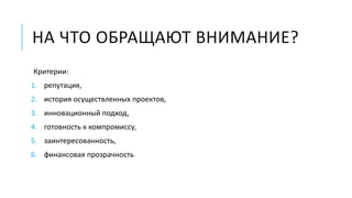 НА ЧТО ОБРАЩАЮТ ВНИМАНИЕ? 
Критерии: 
1. репутация, 
2. история осуществленных проектов, 
3. инновационный подход, 
4. готовность к компромиссу, 
5. заинтересованность, 
6. финансовая прозрачность 
 