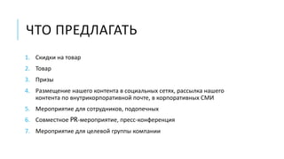 ЧТО ПРЕДЛАГАТЬ 
1. Скидки на товар 
2. Товар 
3. Призы 
4. Размещение нашего контента в социальных сетях, рассылка нашего 
контента по внутрикорпоративной почте, в корпоративных СМИ 
5. Мероприятие для сотрудников, подопечных 
6. Совместное PR-мероприятие, пресс-конференция 
7. Мероприятие для целевой группы компании 
