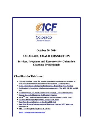 October 20, 2014 
COLORADO COACH CONNECTION 
Services, Programs and Resources for Colorado's 
Coaching Professionals 
Classifieds In This Issue: 
Thriving Coaches: Learn the number one reason most coaches struggle to 
build their business in a free chapter of new book, "Thriving Work" 
Social + Emotional Intelligence For Coaches - Expanding Your Practice 
Certification in Emotional Intelligence Assessment – The NEW EQi 2.0 and EQ 
360 
Team Emotional and Social Intelligence Survey® - TESI® Certification 
Nature-Connected Coaching Certification Program 
TM 
A.I.M. 
ICF Credential Mentoring Program (our 7th successful year!) 
The Four Basic Legal Agreements Every Coach Needs 
Blue Mesa Group's Ecology of Coaching CCE Unit 
Blue Mesa Group's Transformational Coaching Program ACTP approved 
through ICF 
iPEC - Coaching Industry News & Articles 
About Colorado Coach Connection 
 