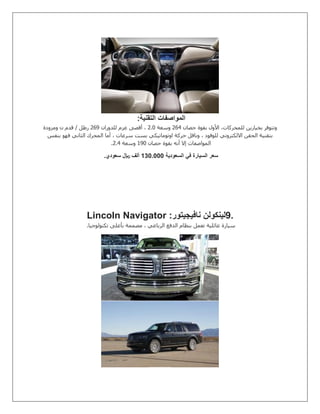 ‫التقنية‬ ‫المواصفات‬:
‫حصان‬ ‫بقوة‬ ‫األول‬ ،‫للمحركات‬ ‫بخيارين‬ ‫وتتوفر‬502‫وسعة‬5.1‫للدوران‬ ‫عزم‬ ‫أقصى‬ ،504‫ومزودة‬ ‫ن‬ ‫قدم‬ / ‫رطل‬
‫بنفس‬ ‫فهو‬ ‫الثاني‬ ‫المحرك‬ ‫أما‬ ، ‫سرعات‬ ‫بست‬ ‫اوتوماتيكي‬ ‫حركة‬ ‫وناقل‬ ، ‫للوقود‬ ‫االلكتروني‬ ‫الحقن‬ ‫بتقنية‬
‫حصان‬ ‫بقوة‬ ‫أنه‬ ‫إال‬ ‫المواصفات‬041‫وسعة‬5.2.
‫السعودية‬ ‫في‬ ‫السيارة‬ ‫سعر‬0010111‫سعودي‬ ‫لاير‬ ‫ألف‬.
9.‫نافيجيتور‬ ‫لينكولن‬Lincoln Navigator :
‫تكنولوجيا‬ ‫بأعلى‬ ‫مصممة‬ ، ‫الرباعي‬ ‫الدفع‬ ‫بنظام‬ ‫تعمل‬ ‫عائلية‬ ‫سيارة‬.
 