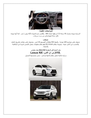 ‫التقنية‬ ‫المواصفات‬:
‫بمحرك‬ ‫مزودة‬ ‫السيارة‬V6‫سعة‬8.2‫حصان‬ ‫وقوة‬ ‫لتر‬831‫للدوران‬ ‫عزم‬ ‫وأقصى‬ ،058‫مزودة‬ ‫أنها‬ ‫كما‬ ، ‫متر‬ / ‫نيوتن‬
‫سرعات‬ ‫ست‬ ‫من‬ ‫اوتوماتيكي‬ ‫حركة‬ ‫ناقل‬.
‫إضافات‬
‫مصابيح‬ ‫على‬ ‫تحتوي‬LED‫وأضواء‬ ، ‫نهارية‬HID‫ألومنيوم‬ ‫وإطارات‬51‫بالجلد‬ ‫مكسوة‬ ‫مقاعد‬ ‫على‬ ‫وتحتوي‬ ، ‫انش‬
‫بنظام‬ ‫ومزودة‬ ، ‫جودة‬ ‫أعلى‬ ‫من‬ ‫والخشب‬My Lincoln‫الرفاهية‬ ‫من‬ ‫لمزيدا‬ ‫باللمس‬ ‫يعمل‬ ‫معلومات‬ ‫نظام‬ ‫وهو‬
‫والترفيه‬.
‫السعودية‬ ‫في‬ ‫السيارة‬ ‫سعر‬0000001‫سعودي‬ ‫لاير‬.
10.‫ا‬ ‫لكزس‬‫اكس‬ ‫ن‬Lexus NX :
‫الجميل‬ ‫بتصميمها‬ ‫تتميز‬ ، ‫الرباعي‬ ‫الدفع‬ ‫بنظام‬ ‫تعمل‬ ‫عائلية‬ ‫سيارة‬.
 