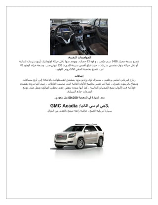 ‫التقنية‬ ‫المواصفات‬:
‫محرك‬ ‫بسعة‬ ‫تتمتع‬0243‫قوة‬ ‫و‬ ، ‫مكعب‬ ‫سم‬38‫تلقائية‬ ‫سرعات‬ ‫بأربع‬ ‫اوتوماتيك‬ ‫حركة‬ ‫ناقل‬ ‫منها‬ ‫ويوجد‬ ، ‫حصان‬
‫يدوي‬ ‫حركة‬ ‫ناقل‬ ‫أو‬‫للدوران‬ ‫سرعة‬ ‫أقصى‬ ‫تبلغ‬ ‫حيث‬ ، ‫سرعات‬ ‫بخمس‬081‫نيوتن‬-‫الوقود‬ ‫خزان‬ ‫وسعة‬ ، ‫متر‬22
‫للوقود‬ ‫االلكتروني‬ ‫الحقن‬ ‫بخاصية‬ ‫تتمتع‬ ، ‫لتر‬.
‫إضافات‬
‫كهربائي‬ ‫زجاج‬‫سماعات‬ ‫أربع‬ ‫إلى‬ ‫باإلضافة‬ ‫لالسطوانات‬ ‫بمشغل‬ ‫مزود‬ ‫وراديو‬ ‫لوك‬ ‫سنترال‬ ، ‫وخلفي‬ ‫امامي‬
‫بقضبان‬ ‫مزودة‬ ‫أنها‬ ‫حيث‬ ، ‫العائالت‬ ‫تناسب‬ ‫التي‬ ‫العالية‬ ‫األمان‬ ‫بخاصية‬ ‫تتميز‬ ‫أنها‬ ‫كما‬ ، ‫كنترول‬ ‫بالريموت‬ ‫ومفتاح‬
‫يح‬ ‫حديد‬ ‫بقفص‬ ‫مزودة‬ ‫أنها‬ ‫كما‬ ، ‫الجانبية‬ ‫الصدمات‬ ‫تمنع‬ ‫األبواب‬ ‫في‬ ‫فوالذية‬‫توزيع‬ ‫على‬ ‫يعمل‬ ‫الصالون‬ ‫طي‬
‫السيارة‬ ‫خارج‬ ‫الصدمات‬.
‫السعودية‬ ‫في‬ ‫السيارة‬ ‫سعر‬010111‫سعودي‬ ‫لاير‬.
3.‫اكاديا‬ ‫سي‬ ‫ام‬ ‫جي‬GMC Acadia :
‫المزايا‬ ‫من‬ ‫بالعديد‬ ‫تتمتع‬ ‫رائعة‬ ‫عائلية‬ ، ‫الصنع‬ ‫أمريكية‬ ‫سيارة‬.
 
