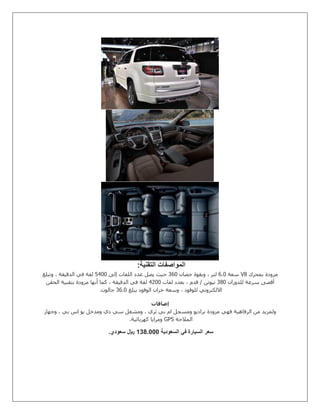 ‫التقنية‬ ‫المواصفات‬:
‫بمحرك‬ ‫مزودة‬V8‫سعة‬0.1‫حصان‬ ‫وبقوة‬ ، ‫لتر‬801‫إلى‬ ‫اللفات‬ ‫عدد‬ ‫يصل‬ ‫حيث‬2211‫وتبلغ‬ ، ‫الدقيقة‬ ‫في‬ ‫لفة‬
‫للدوران‬ ‫سرعة‬ ‫أقصى‬831‫لفات‬ ‫بعدد‬ ، ‫قدم‬ / ‫نيوتن‬2511‫الحقن‬ ‫بتقنية‬ ‫مزودة‬ ‫أنها‬ ‫كما‬ ، ‫الدقيقة‬ ‫في‬ ‫لفة‬
‫يبلغ‬ ‫الوفود‬ ‫خزان‬ ‫وسعة‬ ، ‫للوقود‬ ‫االلكتروني‬80.1‫جالون‬.
‫إضافات‬
‫ولم‬‫وجهاز‬ ، ‫بي‬ ‫اس‬ ‫يو‬ ‫ومدخل‬ ‫دي‬ ‫سي‬ ‫ومشغل‬ ، ‫ثري‬ ‫بي‬ ‫ام‬ ‫ومسجل‬ ‫براديو‬ ‫مزودة‬ ‫فهي‬ ‫الرفاهية‬ ‫من‬ ‫زيد‬
‫المالحة‬GPS‫كهربائية‬ ‫ومرايا‬.
‫السعودية‬ ‫في‬ ‫السيارة‬ ‫سعر‬0070111‫سعودي‬ ‫لاير‬.
 