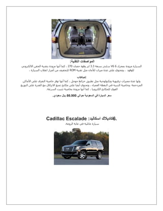 ‫التقنية‬ ‫المواصفات‬:
‫بمحرك‬ ‫مزودة‬ ‫السيارة‬V6 6‫بسعة‬ ‫سلندر‬8.8‫حصان‬ ‫وقوة‬ ‫لتر‬571‫االلكتروني‬ ‫الحقن‬ ‫بتقنية‬ ‫مزودة‬ ‫أنها‬ ‫كما‬ ،
‫للوقود‬‫تقنية‬ ‫مثل‬ ‫لألمان‬ ‫ميزات‬ ‫عدة‬ ‫على‬ ‫وتحتوي‬ ،ROM، ‫السيارة‬ ‫انقالب‬ ‫أضرار‬ ‫من‬ ‫للتخفيف‬
‫إضافات‬
‫األماكن‬ ‫على‬ ‫التعرف‬ ‫خاصية‬ ‫توفر‬ ‫أنها‬ ‫كما‬ ، ‫جوجل‬ ‫خرائط‬ ‫تطبيق‬ ‫مثل‬ ‫وتكنولوجية‬ ‫ترفيهية‬ ‫مميزات‬ ‫عدة‬ ‫ولها‬
‫التوزيع‬ ‫على‬ ‫القدرة‬ ‫مع‬ ‫االنزالق‬ ‫تمنع‬ ‫مكابح‬ ‫على‬ ‫أيضا‬ ‫وتحتوي‬ ، ‫العمياء‬ ‫النقطة‬ ‫في‬ ‫التنبيه‬ ‫،وخاصية‬ ‫المزدحمة‬
‫ال‬ ‫تثبيت‬ ‫بخاصية‬ ‫مزودة‬ ‫أنها‬ ‫كما‬ ، ‫الكترونيا‬ ‫للمكابح‬ ‫القوي‬‫سرعة‬.
‫حوالي‬ ‫السعودية‬ ‫في‬ ‫السيارة‬ ‫سعر‬700.11‫سعودي‬ ‫لاير‬.
6.‫اسكاليد‬ ‫كاديالك‬Cadillac Escalade :
‫الروعة‬ ‫غاية‬ ‫في‬ ‫عائلية‬ ‫سيارة‬.
 
