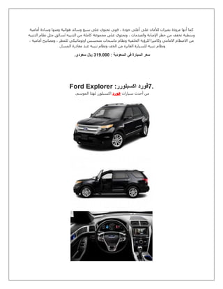 ‫أعلى‬ ‫على‬ ‫لألمان‬ ‫بميزات‬ ‫مزودة‬ ‫أنها‬ ‫كما‬‫أمامية‬ ‫وسادة‬ ‫ومنها‬ ‫هوائية‬ ‫وسائد‬ ‫سبع‬ ‫على‬ ‫تحتوي‬ ‫فهي‬ ، ‫جودة‬
‫التنبيه‬ ‫نظام‬ ‫مثل‬ ‫لسائق‬ ‫التنبيه‬ ‫من‬ ‫كاملة‬ ‫مجموعة‬ ‫على‬ ‫وتحتوي‬ ، ‫والصدمات‬ ‫اإلصابة‬ ‫خطر‬ ‫من‬ ‫تخفف‬ ‫وسطية‬
، ‫أمامية‬ ‫ومصابيح‬ ، ‫للمطر‬ ‫اوتوماتيكي‬ ‫متحسس‬ ‫ماسحات‬ ‫ونظام‬ ‫الخلفية‬ ‫للرؤية‬ ‫وكاميرا‬ ‫االمامي‬ ‫االصطام‬ ‫من‬
‫ونظام‬‫المسار‬ ‫مغادرة‬ ‫عند‬ ‫تنبيه‬ ‫ونظام‬ ‫الخف‬ ‫من‬ ‫العابرة‬ ‫للسيارة‬ ‫تنبيه‬.
: ‫السعودية‬ ‫في‬ ‫السيارة‬ ‫سعر‬00.0111‫سعودي‬ ‫لاير‬.
7.‫اكسبلورر‬ ‫فورد‬Ford Explorer :
‫سيارات‬ ‫أحدث‬ ‫من‬‫فورد‬‫الموسم‬ ‫لهذا‬ ‫اكسبلورر‬.
 