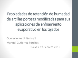 Propiedades de retención de humedad
de arcillas porosas modificadas para sus
aplicaciones de enfriamiento
evaporativo en los tejados
Operaciones Unitarias II
Manuel Gutiérrez Porchas
Jueves 17 Febrero 2015
 