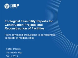 Ecological Feasibility Reports for
Construction Projects and
Reconstruction of Facilities
From advanced productions to development
concepts of modern cities
Victor Troitsin
CleanTech, Riga
30.11.2015
 