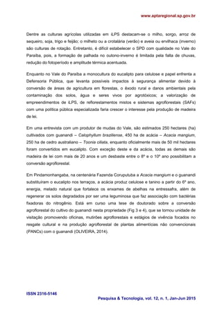www.aptaregional.sp.gov.br
ISSN 2316-5146
Pesquisa & Tecnologia, vol. 12, n. 1, Jan-Jun 2015
Dentre as culturas agrícolas utilizadas em iLPS destacam-se o milho, sorgo, arroz de
sequeiro, soja, trigo e feijão; o milheto ou a crotalária (verão) e aveia ou ervilhaca (inverno)
são culturas de rotação. Entretanto, é difícil estabelecer o SPD com qualidade no Vale do
Paraíba, pois, a formação de palhada no outono-inverno é limitada pela falta de chuvas,
redução do fotoperíodo e amplitude térmica acentuada.
Enquanto no Vale do Paraíba a monocultura do eucalipto para celulose e papel enfrenta a
Defensoria Pública, que levanta possíveis impactos à segurança alimentar devido à
conversão de áreas de agricultura em florestas, o êxodo rural e danos ambientais pela
contaminação dos solos, água e seres vivos por agrotóxicos; a valorização de
empreendimentos de iLPS, de reflorestamentos mistos e sistemas agroflorestais (SAFs)
com uma política pública especializada faria crescer o interesse pela produção de madeira
de lei.
Em uma entrevista com um produtor de mudas do Vale, são estimados 250 hectares (ha)
cultivados com guanandi – Calophyllum braziliense, 450 ha de acácia – Acacia mangium,
250 ha de cedro australiano – Toonia ciliata, enquanto oficialmente mais de 50 mil hectares
foram convertidos em eucalipto. Com exceção deste e da acácia, todas as demais são
madeira de lei com mais de 20 anos e um desbaste entre o 8º e o 10º ano possibilitam a
conversão agroflorestal.
Em Pindamonhangaba, na centenária Fazenda Coruputuba a Acacia mangium e o guanandi
substituíram o eucalipto nos terraços, a acácia produz celulose e tanino a partir do 6º ano,
energia, melado natural que fortalece os enxames de abelhas na entressafra, além de
regenerar os solos degradados por ser uma leguminosa que faz associação com bactérias
fixadoras do nitrogênio. Está em curso uma tese de doutorado sobre a conversão
agroflorestal do cultivo do guanandi nesta propriedade (Fig 3 e 4), que se tornou unidade de
visitação promovendo oficinas, mutirões agroflorestais e estágios de vivência focados no
resgate cultural e na produção agroflorestal de plantas alimentícias não convencionais
(PANCs) com o guanandi (OLIVEIRA, 2014).
 
