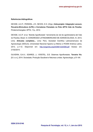 www.aptaregional.sp.gov.br
ISSN 2316-5146
Pesquisa & Tecnologia, vol. 12, n. 1, Jan-Jun 2015
Referências bibliográficas
DEVIDE, A.C.P.; PEREIRA, J.R.; NEVES, E.O. (Orgs.) Ante-projeto: Integração Lavoura-
Pecuária-Silvicultura (iLPS) e Corredores Florestais no Polo APTA Vale do Paraíba.
Pindamonhangaba: APTA, 11p., 2012.
DEVIDE, A.C.P. et al. „Mutirão Agroflorestal‟: herramienta de red de agroforestería del Vale
do Paraíba, Brasil. In: CONGRESSO LATINOAMERICANO DE AGROECOLOGIA, IV, 2013,
Lima. Artículos completos... Lima: Perú, Sociedad Científica Latinoamericana de
Agroecología (SOCLA), Universidad Nacional Agraria La Molina e IFOAM América Latina,
2013, p.1-12. Disponível em: http://orgprints.org/24399/13/24399.pdf Acesso em:
21/02/2014.
OLIVEIRA, G.A.V.; SOARES, J.; VOIGTEL, S.D. Sistemas Agroflorestais. Terceira Via.
[S.l.:s.n.], 2014. Sociedade, Produção Saudável e Natureza unidas: Agroecologia, p.51–64.
 