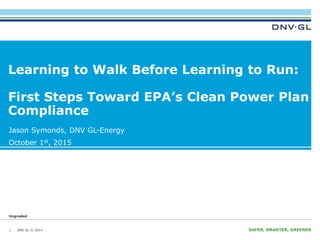 DNV GL © 2014 SAFER, SMARTER, GREENERDNV GL © 2014 SAFER, SMARTER, GREENERDNV GL © 2014
Ungraded
Jason Symonds, DNV GL-Energy
October 1st, 2015
Learning to Walk Before Learning to Run:
First Steps Toward EPA’s Clean Power Plan
Compliance
1
 