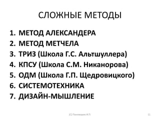 СЛОЖНЫЕ МЕТОДЫ
1. МЕТОД АЛЕКСАНДЕРА
2. МЕТОД МЕТЧЕЛА
3. ТРИЗ (Школа Г.С. Альтшуллера)
4. КПСУ (Школа С.М. Никанорова)
5. ОДМ (Школа Г.П. Щедровицкого)
6. СИСТЕМОТЕХНИКА
7. ДИЗАЙН-МЫШЛЕНИЕ
(С) Пономарев И.П. 11
 
