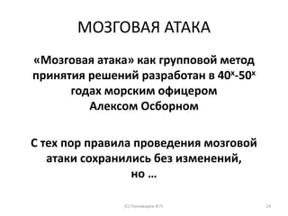 МОЗГОВАЯ АТАКА
«Мозговая атака» как групповой метод
принятия решений разработан в 40х-50х
годах морским офицером
Алексом Осборном
С тех пор правила проведения мозговой
атаки сохранились без изменений,
но …
(С) Пономарев И.П. 14
 