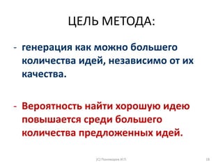 ЦЕЛЬ МЕТОДА:
- генерация как можно большего
количества идей, независимо от их
качества.
- Вероятность найти хорошую идею
повышается среди большего
количества предложенных идей.
(С) Пономарев И.П. 18
 
