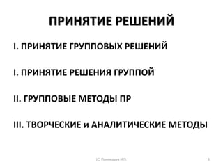 ПРИНЯТИЕ РЕШЕНИЙ
I. ПРИНЯТИЕ ГРУППОВЫХ РЕШЕНИЙ
I. ПРИНЯТИЕ РЕШЕНИЯ ГРУППОЙ
II. ГРУППОВЫЕ МЕТОДЫ ПР
III. ТВОРЧЕСКИЕ и АНАЛИТИЧЕСКИЕ МЕТОДЫ
(С) Пономарев И.П. 3
 