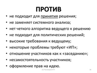ПРОТИВ
• не подходит для принятия решения;
• не заменяет системного анализа;
• нет четкого алгоритма ведущего к решению
• не подходит для политических решений;
• высокие требования к ведущему;
• некоторые проблемы требуют «ИП»;
• отношение участников как к «заседанию»;
• несамостоятельность участников;
• оформление прав на идею.
(С) Пономарев И.П. 30
 