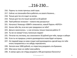 …216-230…
216. Парень ты плохо прячешь свой страх.
217. Сейчас не отвлекайся беги работать на своего Хозяина…
218. Только для тех кто ездит на метро.
219. Только для тех кто пишет ручкой за 20 рублей
220. Твой ребенок гениален – помоги ему раскрыться
221. Началось! Команда «ОВИП» отменяется, новый Пароль «ХЕПСУ»
222. Зачем тебе Ум, если все уже придумано за тебя?
223. Деньги закончились – у нас осталась только тяжелая работа 
224. Ты же не комар? Стань полезным людям!
225. Печатая эту листовку, мы сэкономили 10 рублей для тебя, приди и забери
226. Если ты не придешь у моего руководителя снова будет истерика.
227. Не подавай вида за нами следит мой руководитель сделай вид что тебе
очень понравилось и не забудь перезвонить.
228. Заплати мне 1000 рублей, и я перестану раздавать эти бумажки.
229. Моя жена тоже не любит мою работу.
230. А завтра здесь же я буду раздавать 100 долларовые банкноты!
(С) Пономарев И.П. 38
 
