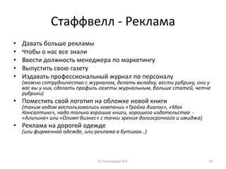 Стаффвелл - Реклама
• Давать больше рекламы
• Чтобы о нас все знали
• Ввести должность менеджера по маркетингу
• Выпустить свою газету
• Издавать профессиональный журнал по персоналу
(можно сотрудничество с журналом, делать вкладку, вести рубрику, они у
вас вы у них, сделать профиль газеты журнальным, больше статей, четче
рубрики)
• Поместить свой логотип на обложке новой книги
(таким ходом воспользовались компании «Тройка диалог», «Мак
Консалтинг», надо только хорошие книги, хорошего издательства -
«Альпина» или «Олимп бизнес» с точки зрения долгосрочного и имиджа)
• Реклама на дорогой одежде
(или фирменной одежде, или реклама в бутиках…)
(С) Пономарев И.П. 39
 